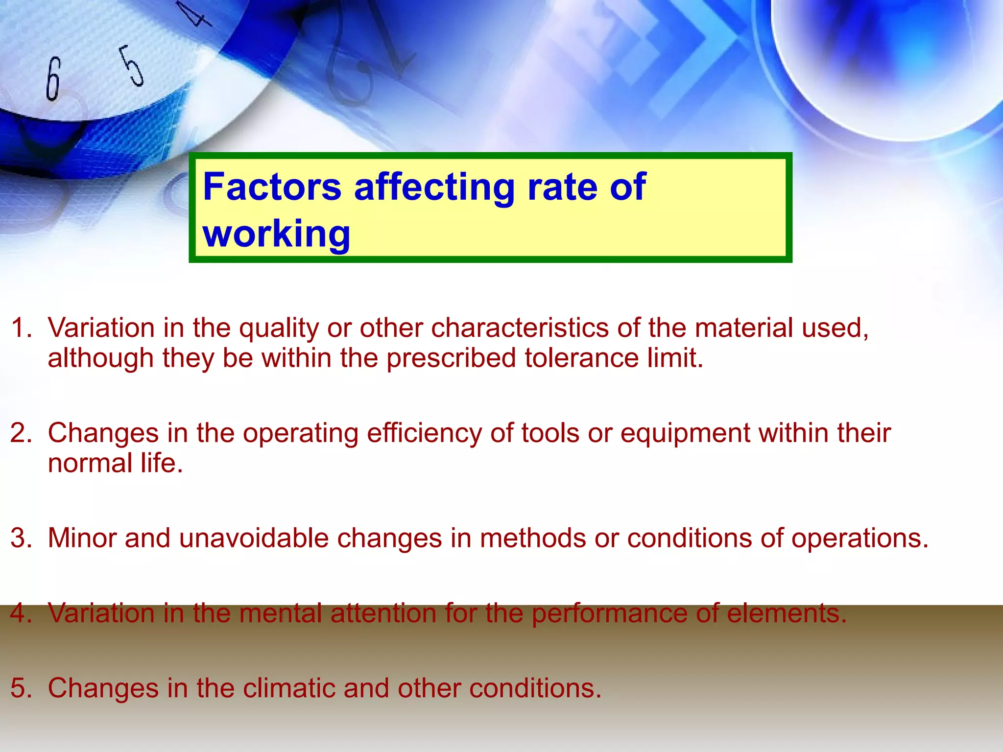 Factors affecting rate of
                working

1. Variation in the quality or other characteristics of the material used,
   although they be within the prescribed tolerance limit.

2. Changes in the operating efficiency of tools or equipment within their
   normal life.

3. Minor and unavoidable changes in methods or conditions of operations.

4. Variation in the mental attention for the performance of elements.

5. Changes in the climatic and other conditions.
 
