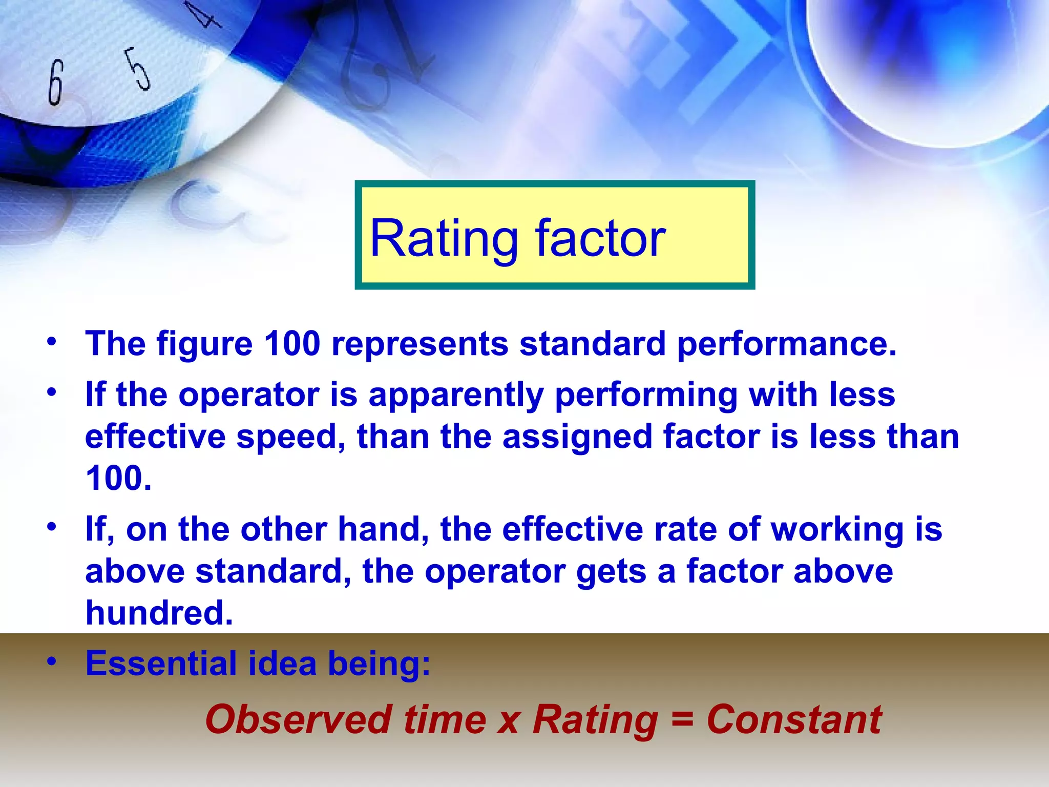Rating factor
• The figure 100 represents standard performance.
• If the operator is apparently performing with less
  effective speed, than the assigned factor is less than
  100.
• If, on the other hand, the effective rate of working is
  above standard, the operator gets a factor above
  hundred.
• Essential idea being:
         Observed time x Rating = Constant
 