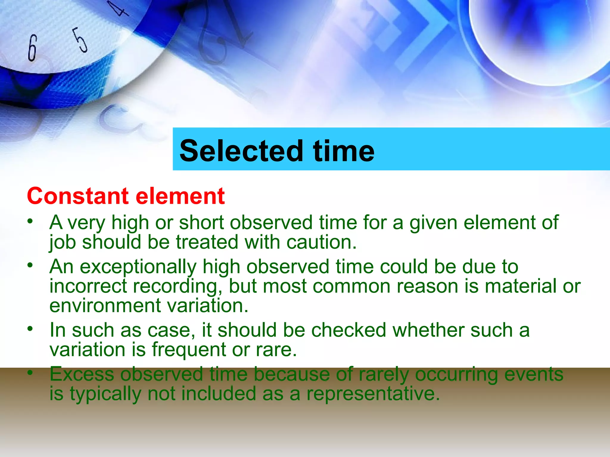 Selected time
Constant element
• A very high or short observed time for a given element of
  job should be treated with caution.
• An exceptionally high observed time could be due to
  incorrect recording, but most common reason is material or
  environment variation.
• In such as case, it should be checked whether such a
  variation is frequent or rare.
• Excess observed time because of rarely occurring events
  is typically not included as a representative.
 
