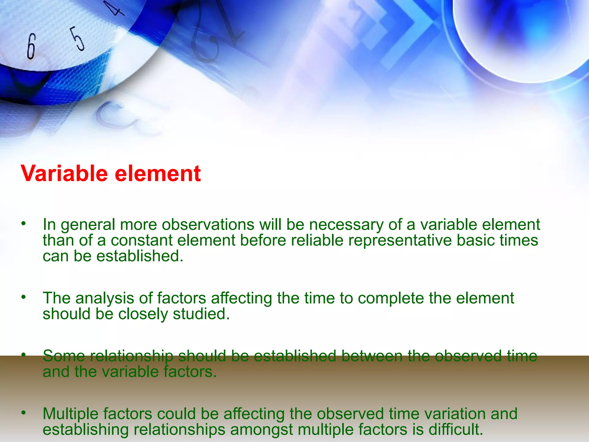 Variable element

• In general more observations will be necessary of a variable element
  than of a constant element before reliable representative basic times
  can be established.

• The analysis of factors affecting the time to complete the element
  should be closely studied.

• Some relationship should be established between the observed time
  and the variable factors.

• Multiple factors could be affecting the observed time variation and
  establishing relationships amongst multiple factors is difficult.
 