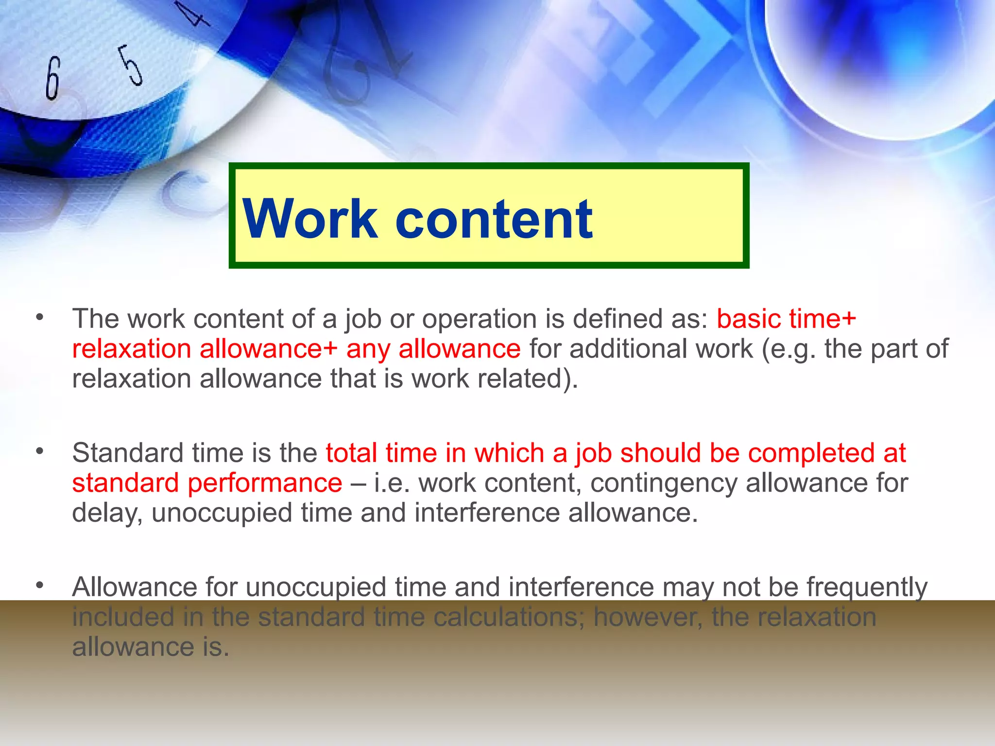 Work content
• The work content of a job or operation is defined as: basic time+
  relaxation allowance+ any allowance for additional work (e.g. the part of
  relaxation allowance that is work related).

• Standard time is the total time in which a job should be completed at
  standard performance – i.e. work content, contingency allowance for
  delay, unoccupied time and interference allowance.

• Allowance for unoccupied time and interference may not be frequently
  included in the standard time calculations; however, the relaxation
  allowance is.
 