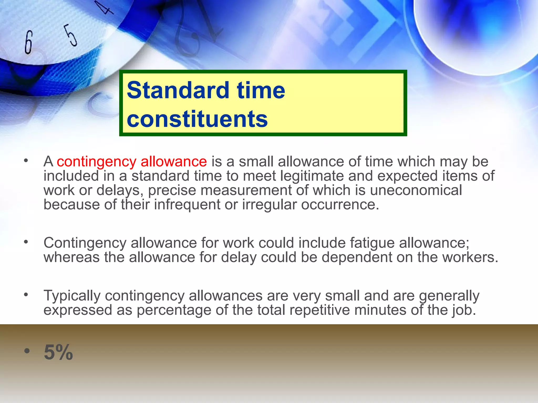 Standard time
                constituents
•   A contingency allowance is a small allowance of time which may be
    included in a standard time to meet legitimate and expected items of
    work or delays, precise measurement of which is uneconomical
    because of their infrequent or irregular occurrence.

•   Contingency allowance for work could include fatigue allowance;
    whereas the allowance for delay could be dependent on the workers.

•   Typically contingency allowances are very small and are generally
    expressed as percentage of the total repetitive minutes of the job.

• 5%
 