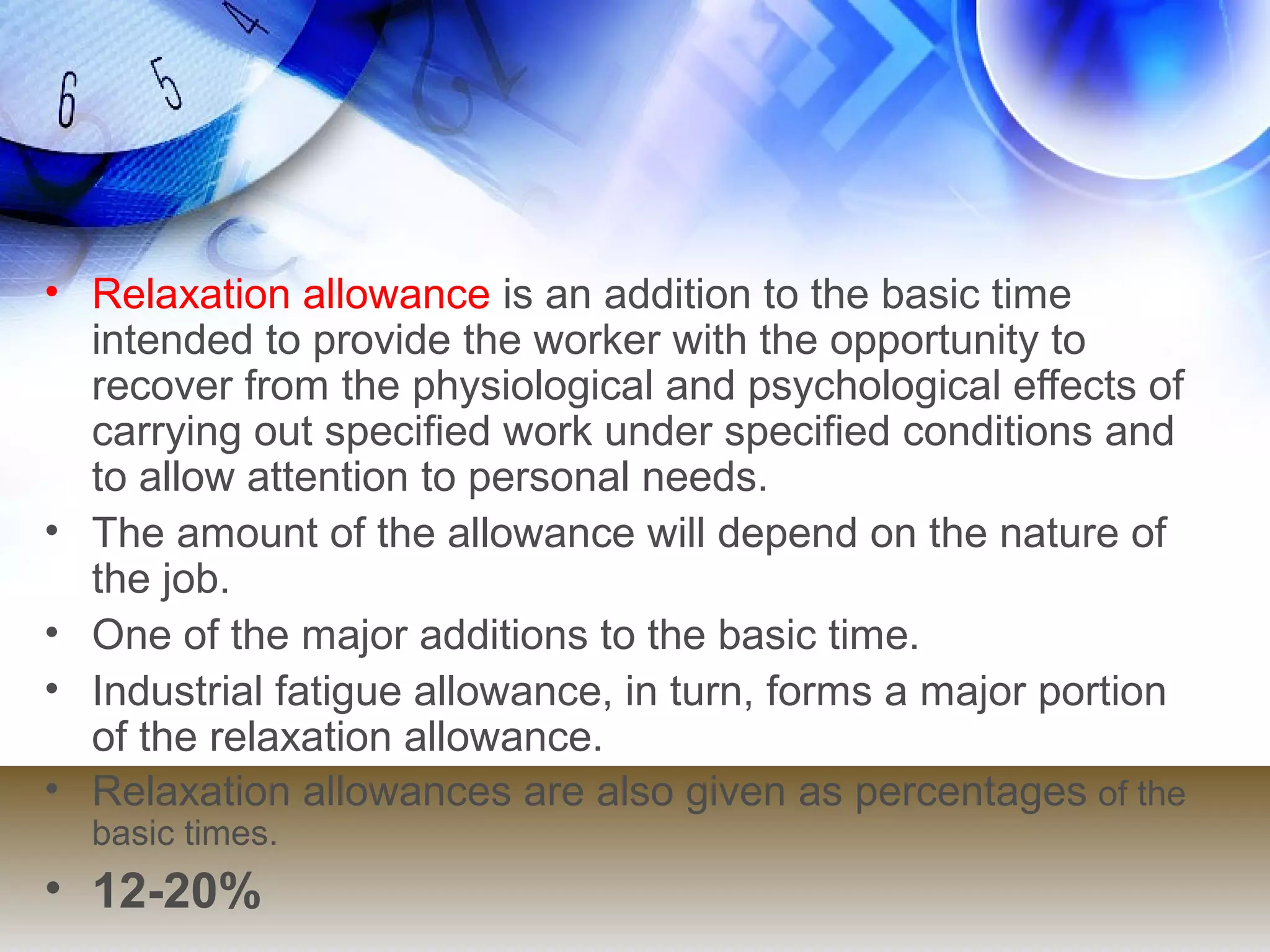 • Relaxation allowance is an addition to the basic time
  intended to provide the worker with the opportunity to
  recover from the physiological and psychological effects of
  carrying out specified work under specified conditions and
  to allow attention to personal needs.
• The amount of the allowance will depend on the nature of
  the job.
• One of the major additions to the basic time.
• Industrial fatigue allowance, in turn, forms a major portion
  of the relaxation allowance.
• Relaxation allowances are also given as percentages of the
  basic times.
• 12-20%
 
