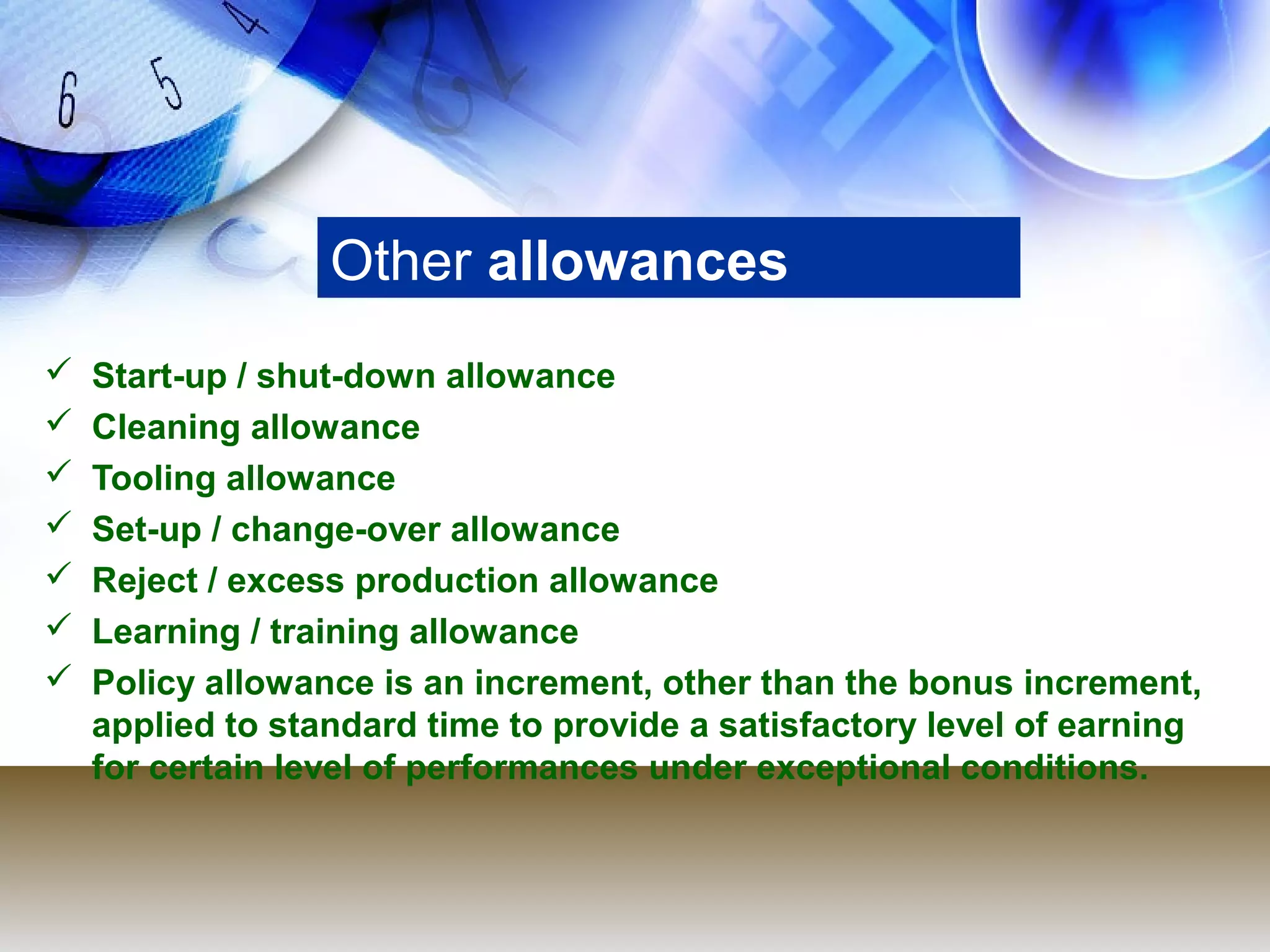 Other allowances
   Start-up / shut-down allowance
   Cleaning allowance
   Tooling allowance
   Set-up / change-over allowance
   Reject / excess production allowance
   Learning / training allowance
   Policy allowance is an increment, other than the bonus increment,
    applied to standard time to provide a satisfactory level of earning
    for certain level of performances under exceptional conditions.
 