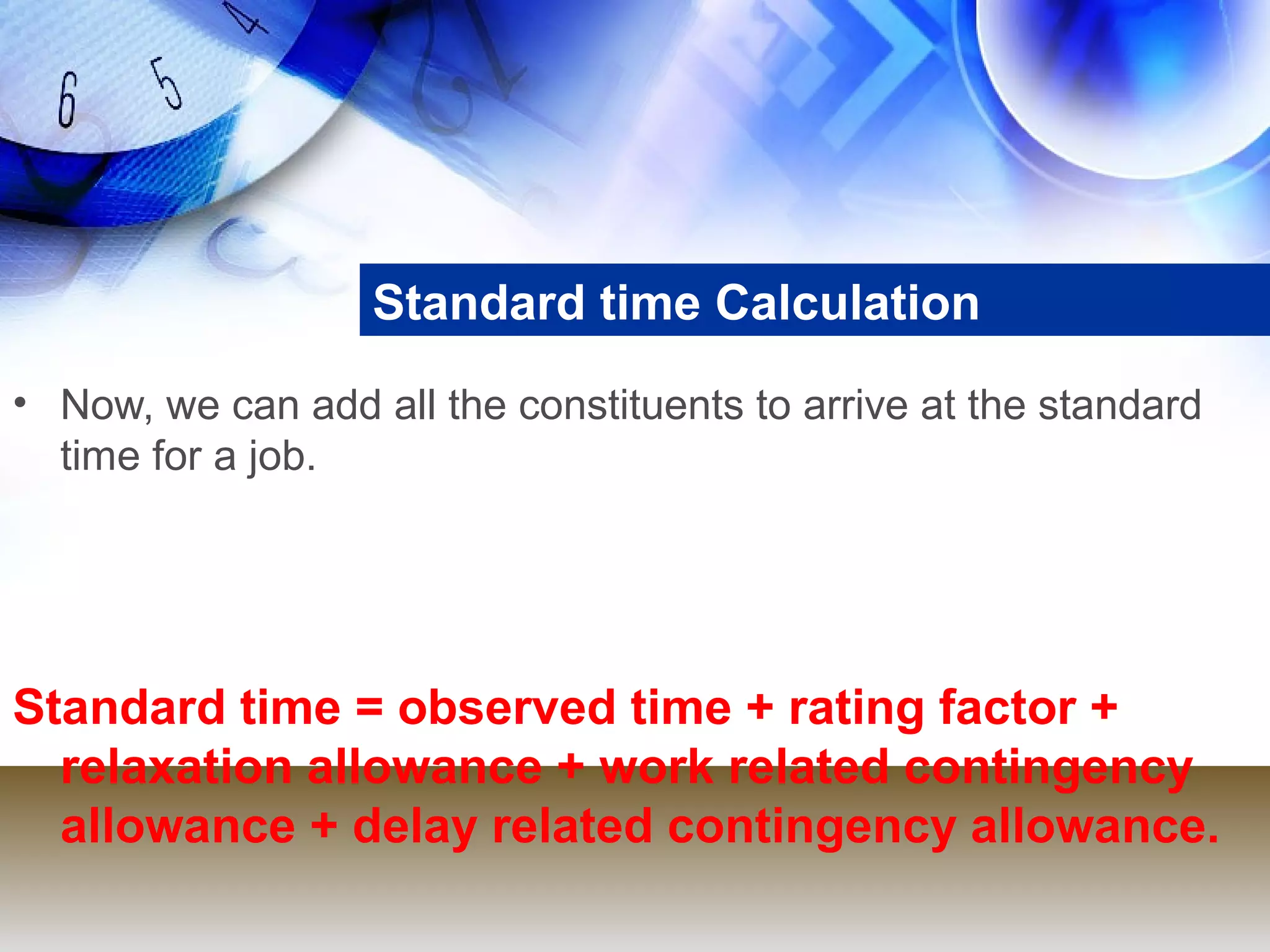 Standard time Calculation
• Now, we can add all the constituents to arrive at the standard
  time for a job.




Standard time = observed time + rating factor +
  relaxation allowance + work related contingency
  allowance + delay related contingency allowance.
 