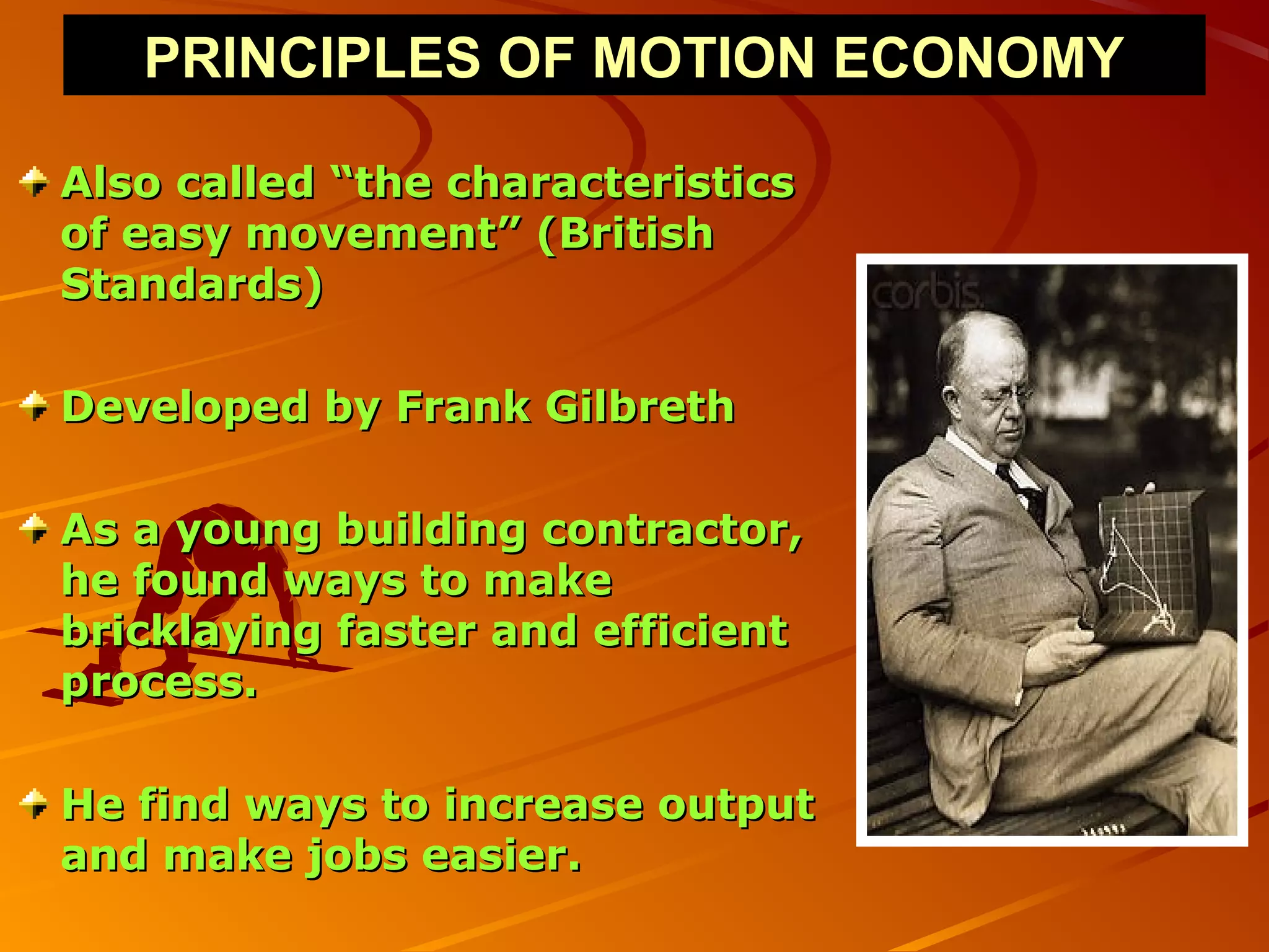 PRINCIPLES OF MOTION ECONOMY

Also called “the characteristics
of easy movement” (British
Standards)

Developed by Frank Gilbreth

As a young building contractor,
he found ways to make
bricklaying faster and efficient
process.

He find ways to increase output
and make jobs easier.
 