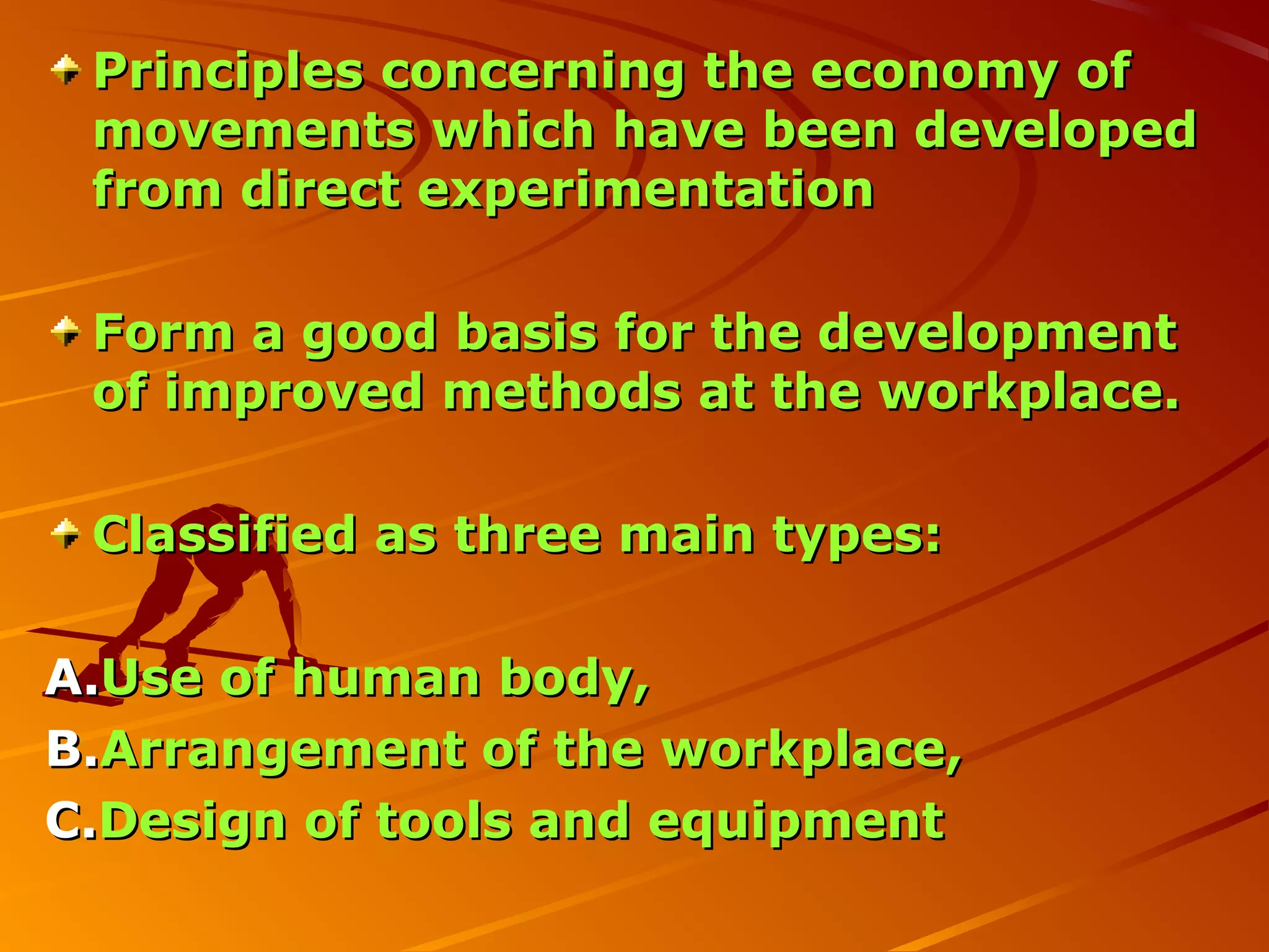 Principles concerning the economy of
 movements which have been developed
 from direct experimentation

 Form a good basis for the development
 of improved methods at the workplace.

 Classified as three main types:

A.Use of human body,
B.Arrangement of the workplace,
C.Design of tools and equipment
 