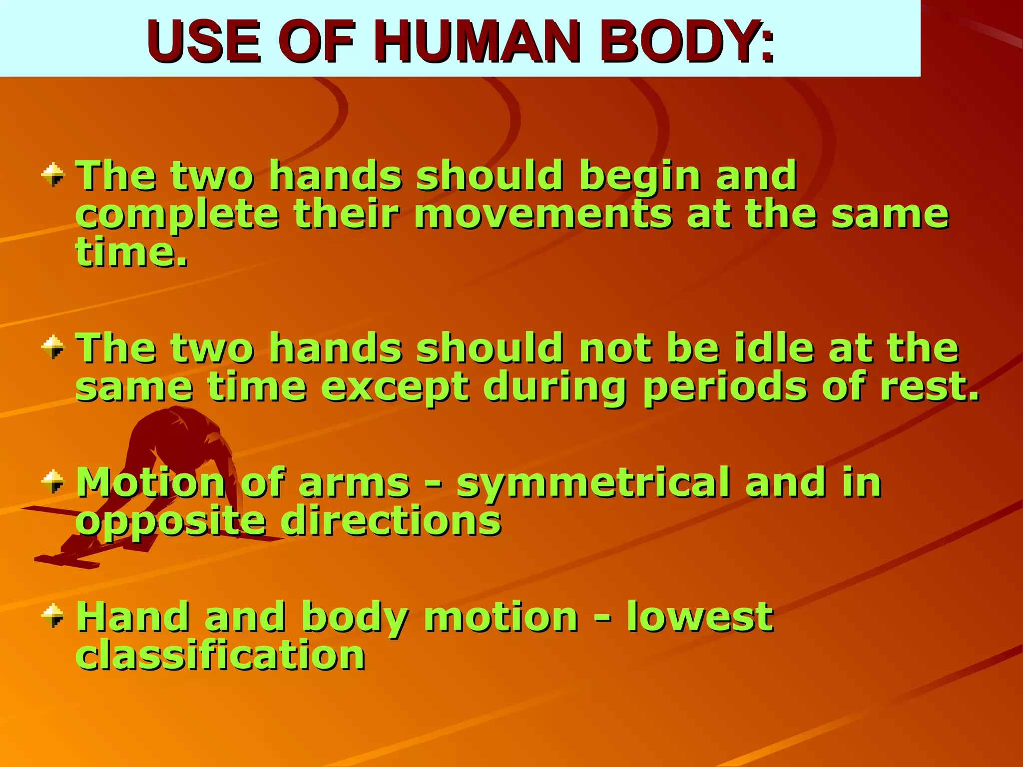 USE OF HUMAN BODY:

The two hands should begin and
complete their movements at the same
time.

The two hands should not be idle at the
same time except during periods of rest.

Motion of arms - symmetrical and in
opposite directions

Hand and body motion - lowest
classification
 