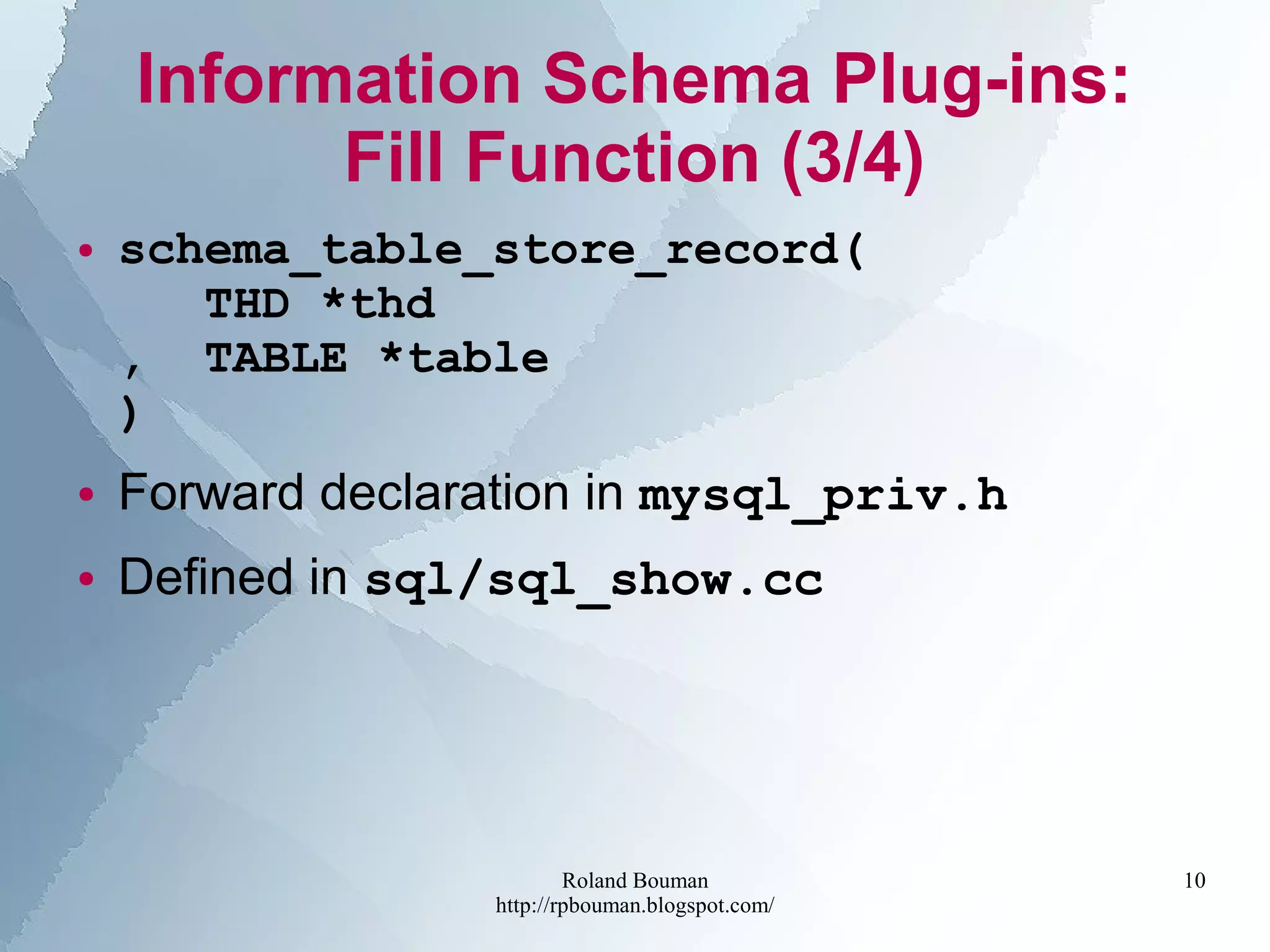 Roland Bouman
http://rpbouman.blogspot.com/
10
Information Schema Plug-ins:
Fill Function (3/4)
● schema_table_store_record(
THD *thd
, TABLE *table
)
● Forward declaration in mysql_priv.h
● Defined in sql/sql_show.cc
 