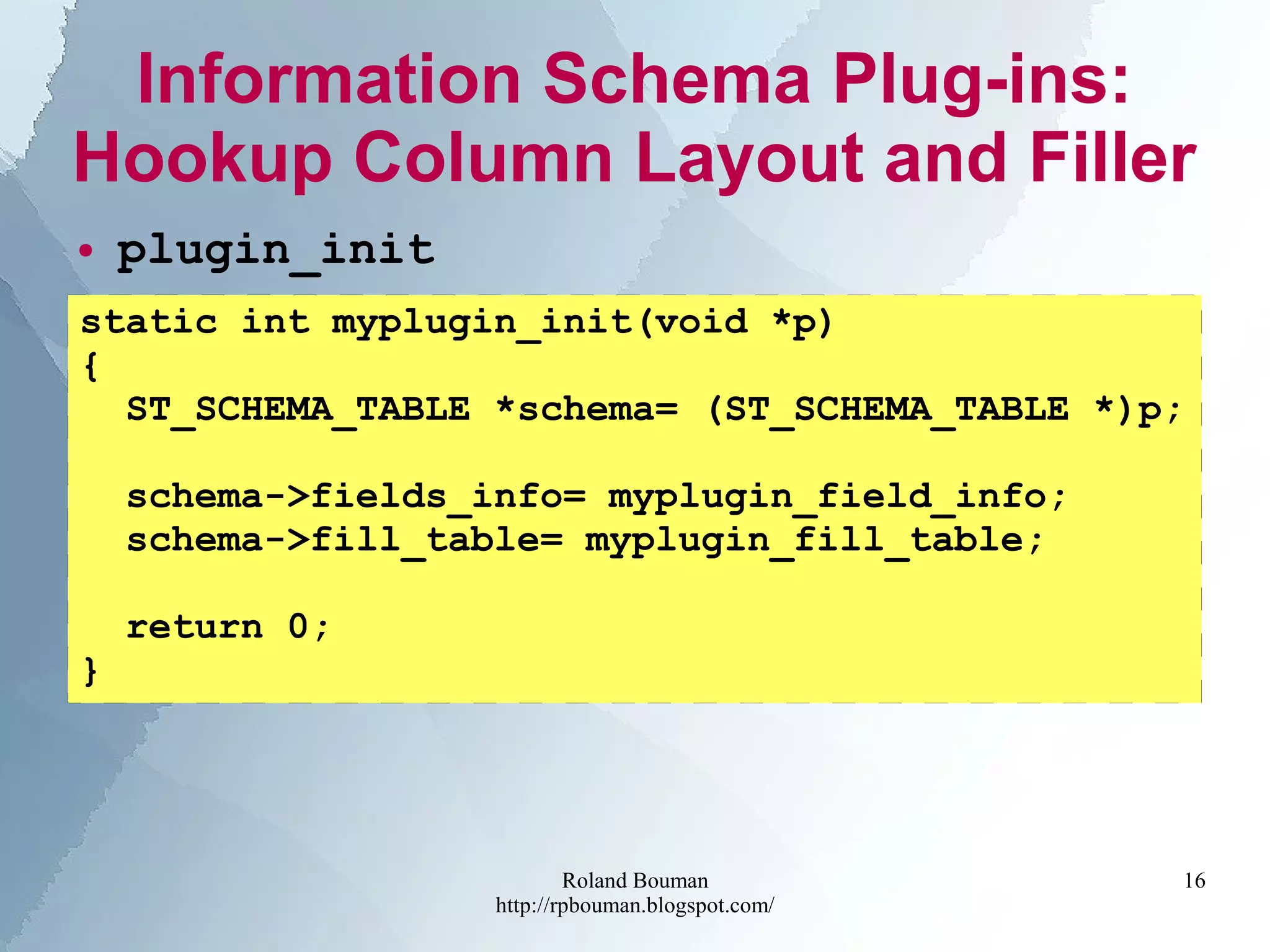 Roland Bouman
http://rpbouman.blogspot.com/
16
Information Schema Plug-ins:
Hookup Column Layout and Filler
● plugin_init
static int myplugin_init(void *p)
{
ST_SCHEMA_TABLE *schema= (ST_SCHEMA_TABLE *)p;
schema->fields_info= myplugin_field_info;
schema->fill_table= myplugin_fill_table;
return 0;
}
 