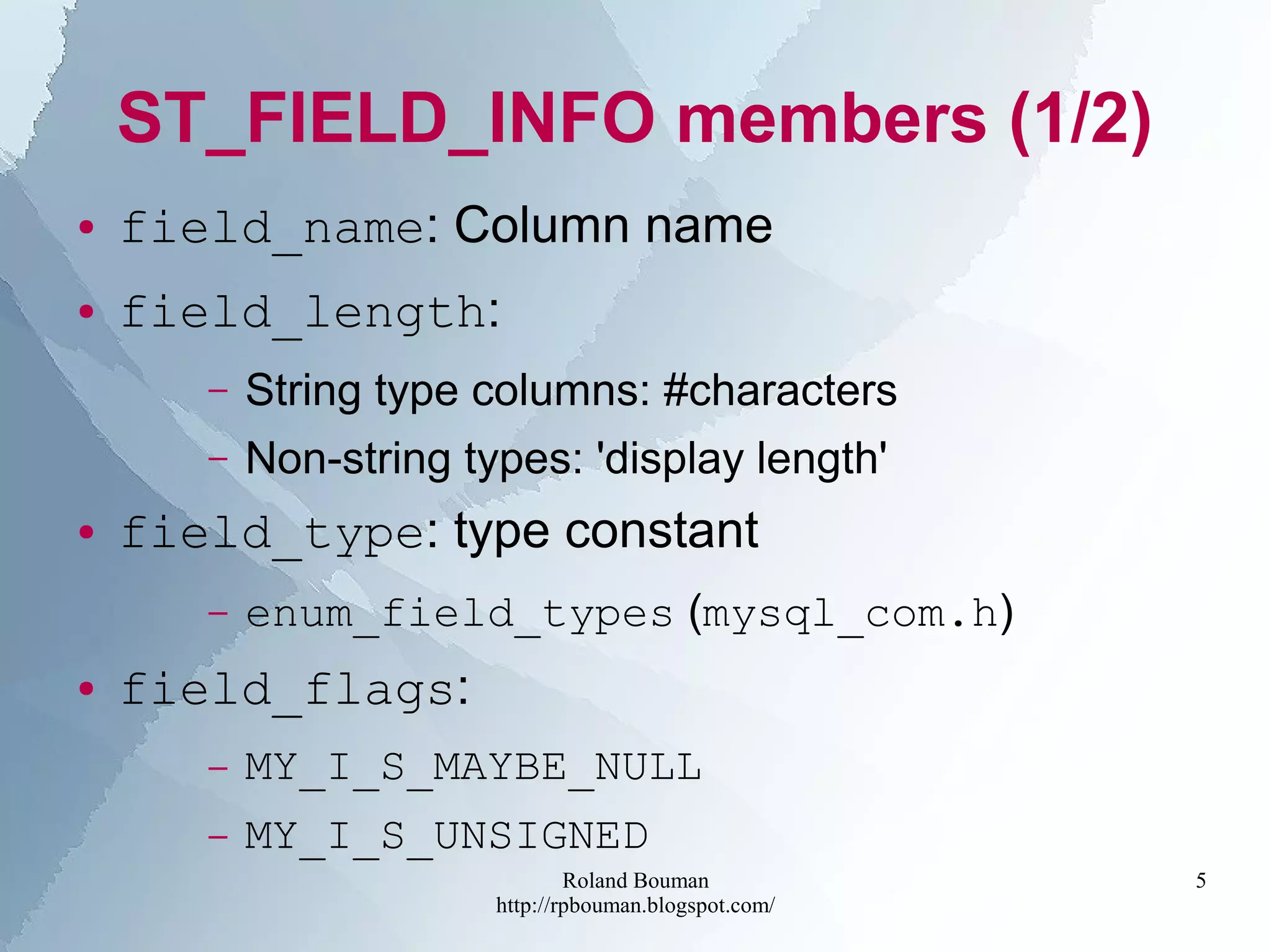 Roland Bouman
http://rpbouman.blogspot.com/
5
ST_FIELD_INFO members (1/2)
● field_name: Column name
● field_length:
– String type columns: #characters
– Non-string types: 'display length'
● field_type: type constant
– enum_field_types (mysql_com.h)
● field_flags:
– MY_I_S_MAYBE_NULL
– MY_I_S_UNSIGNED
 