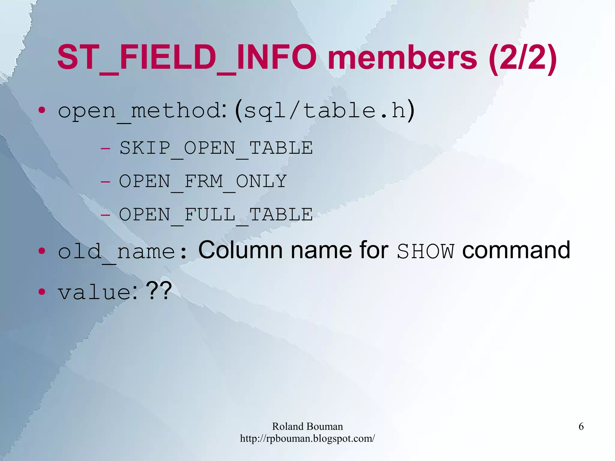 Roland Bouman
http://rpbouman.blogspot.com/
6
ST_FIELD_INFO members (2/2)
● open_method: (sql/table.h)
– SKIP_OPEN_TABLE
– OPEN_FRM_ONLY
– OPEN_FULL_TABLE
● old_name: Column name for SHOW command
● value: ??
 