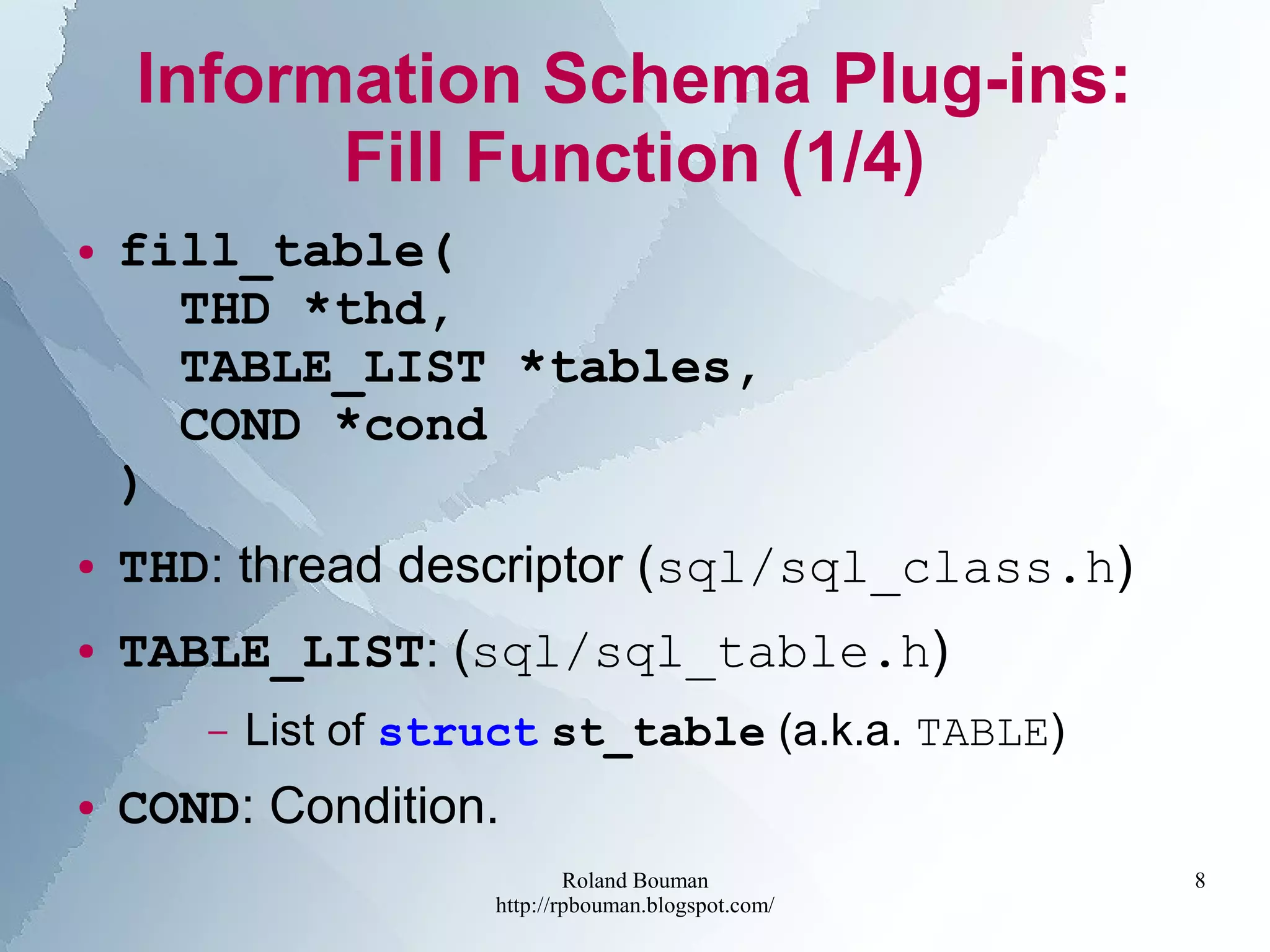 Roland Bouman
http://rpbouman.blogspot.com/
8
Information Schema Plug-ins:
Fill Function (1/4)
● fill_table(
THD *thd,
TABLE_LIST *tables,
COND *cond
)
● THD: thread descriptor (sql/sql_class.h)
● TABLE_LIST: (sql/sql_table.h)
– List of struct st_table (a.k.a. TABLE)
● COND: Condition.
 