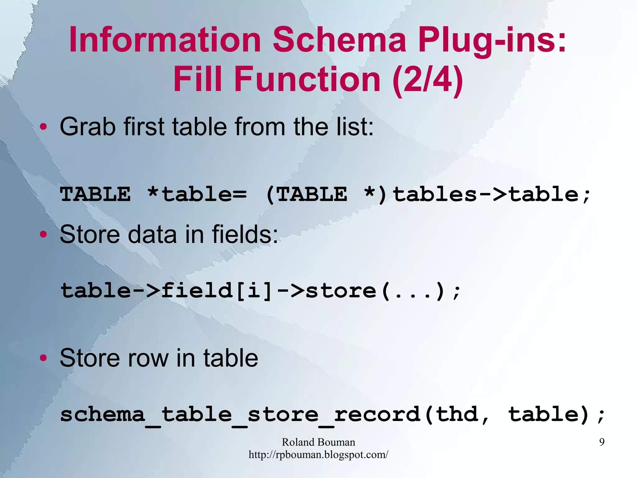 Roland Bouman
http://rpbouman.blogspot.com/
9
Information Schema Plug-ins:
Fill Function (2/4)
● Grab first table from the list:
TABLE *table= (TABLE *)tables->table;
● Store data in fields:
table->field[i]->store(...);
● Store row in table
schema_table_store_record(thd, table);
 