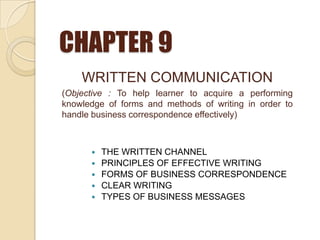 CHAPTER 9
 THE WRITTEN CHANNEL
 PRINCIPLES OF EFFECTIVE WRITING
 FORMS OF BUSINESS CORRESPONDENCE
 CLEAR WRITING
 TYPES OF BUSINESS MESSAGES
WRITTEN COMMUNICATION
(Objective : To help learner to acquire a performing
knowledge of forms and methods of writing in order to
handle business correspondence effectively)
 