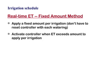 Irrigation schedule Real-time ET -- Fixed Amount Method Apply a fixed amount per irrigation (don’t have to reset controller with each watering) Activate controller when ET exceeds amount to apply per irrigation 