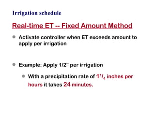 Irrigation schedule Real-time ET -- Fixed Amount Method Activate controller when ET exceeds amount to apply per irrigation Example: Apply 1/2” per irrigation With a precipitation rate of  1 1 / 4   inches per hours  it takes  24  minutes. 