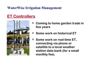 WaterWise Irrigation Management ET Controllers Coming to home garden trade in few years Some work on historical ET Some work on real-time ET, connecting via phone or satellite to a local weather station data bank (for a small monthly fee). 