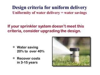 If your sprinkler system doesn’t meet this criteria, consider upgrading the design. Water saving  20% to  over 40% Recover costs  in 3-15 years Design criteria for uniform delivery Uniformity of water delivery = water savings 