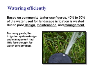 Watering efficiently Based on community  water use figures, 40% to 50% of the water used for landscape irrigation is wasted due to poor  design ,  maintenance , and  management . For many yards, the  irrigation system design  and management had little fore-thought for  water conservation. 