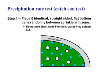 Precipitation rate test (catch can test) Step 1  -- Place  6  identical, straight sided, flat bottom cans randomly between sprinklers in zone. Do not use short cans like tuna, water may splash out. 