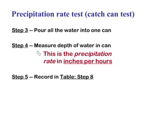 Precipitation rate test (catch can test) Step 3  -- Pour all the water into one can Step 4  -- Measure depth of water in can This is the  precipitation rate  in  inches per hours Step 5  -- Record in  Table: Step 8 