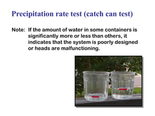 Precipitation rate test (catch can test) Note:  If the amount of water in some containers is significantly more or less than others, it indicates that the system is poorly designed or heads are malfunctioning. 