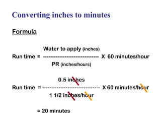 Converting inches to minutes Formula Water to apply  (inches) Run time =  -------------------------------  X  60 minutes/hour PR  (inches/hours) 0.5 inches Run time  = --------------------------------  X 60 minutes/hour 1 1/2 inches/hour = 20 minutes 