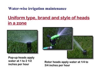 Water-wise irrigation maintenance Uniform type, brand and style of heads in a zone Pop-up heads apply water at 1 to 2 1/2 inches per hour Rotor heads apply water at 1/4 to 3/4 inches per hour 
