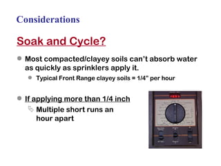 Considerations Soak and Cycle? Most compacted/clayey soils can’t absorb water as quickly as sprinklers apply it. Typical Front Range clayey soils = 1/4” per hour If applying more than 1/4 inch Multiple short runs an  hour apart  