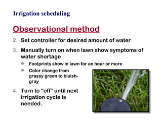 Irrigation scheduling Observational method Set controller for desired amount of water Manually turn on when lawn show symptoms of water shortage Footprints show in lawn for an hour or more Color change from  grassy green to bluish- gray Turn to “off” until next  irrigation cycle is  needed. 