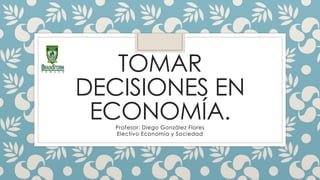 TOMAR
DECISIONES EN
ECONOMÍA.
Profesor: Diego González Flores
Electivo Economía y Sociedad
 