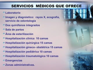 SERVICIOS MÉDICOS QUE OFRECE
Laboratorio
Imagen y diagnóstico: rayos X, ecografía,
servicio de odontología
Dos quirófanos integrados
Sala de partos
Área de esterilización
Hospitalización clínica 10 camas
Hospitalización quirúrgica 15 camas
Hospitalización gineco- obstétrica 15 camas
Hospitalización pediátrica 10 camas
Hospitalización traumatológica 10 camas
Emergencias
Zonas administrativas.