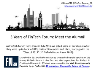 3 Years of FinTech Forum: Meet the Alumni!
As FinTech Forum turns three in July 2016, we asked some of our alumni what
they were up to back in 2013, their achievements and plans, starting with the
“Class of 2013” (1st FinTech Forum / Nov. 2013)
Launched in 2013 with the mission to create the financial services of the
future, FinTech Forum is the first and the largest hub for FinTech in
Continental Europe. In 2014 we were named to the Wall Street Journal /
Financial News FinTech40: 40 Innovators Shaping the Future of Finance.
#3YearsFTF @FinTechForum_DE
http://www.fintechforum.de
 