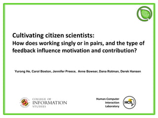 Cultivating citizen scientists:
How does working singly or in pairs, and the type of
feedback influence motivation and contribution?
Human-Computer
Interaction
Laboratory
Yurong He, Carol Boston, Jennifer Preece, Anne Bowser, Dana Rotman, Derek Hansen
 