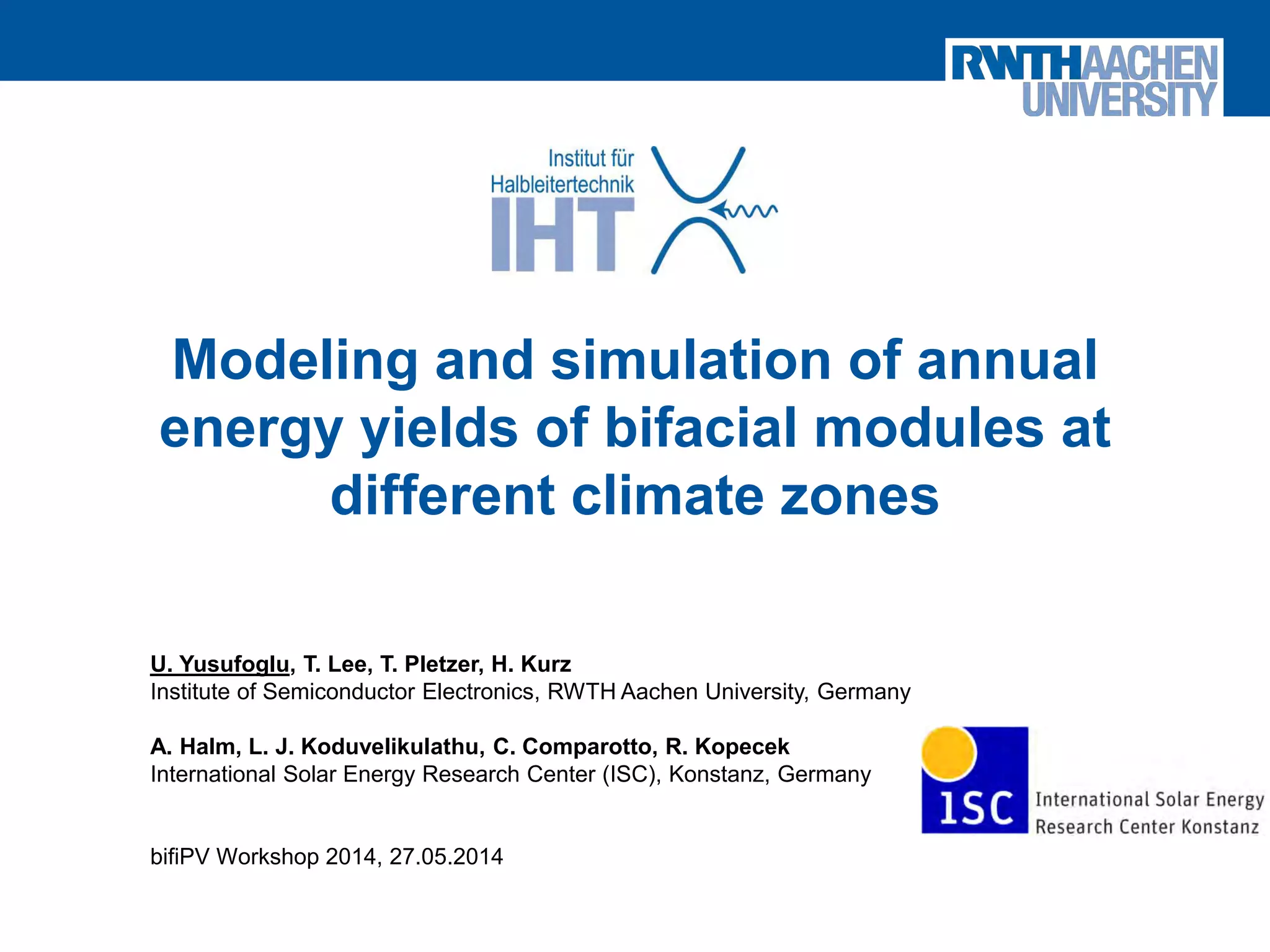 Yusufoglu, Institute of Semiconductor Electronics
Modeling and simulation of annual
energy yields of bifacial modules at
different climate zones
U. Yusufoglu, T. Lee, T. Pletzer, H. Kurz
Institute of Semiconductor Electronics, RWTH Aachen University, Germany
A. Halm, L. J. Koduvelikulathu, C. Comparotto, R. Kopecek
International Solar Energy Research Center (ISC), Konstanz, Germany
bifiPV Workshop 2014, 27.05.2014
 