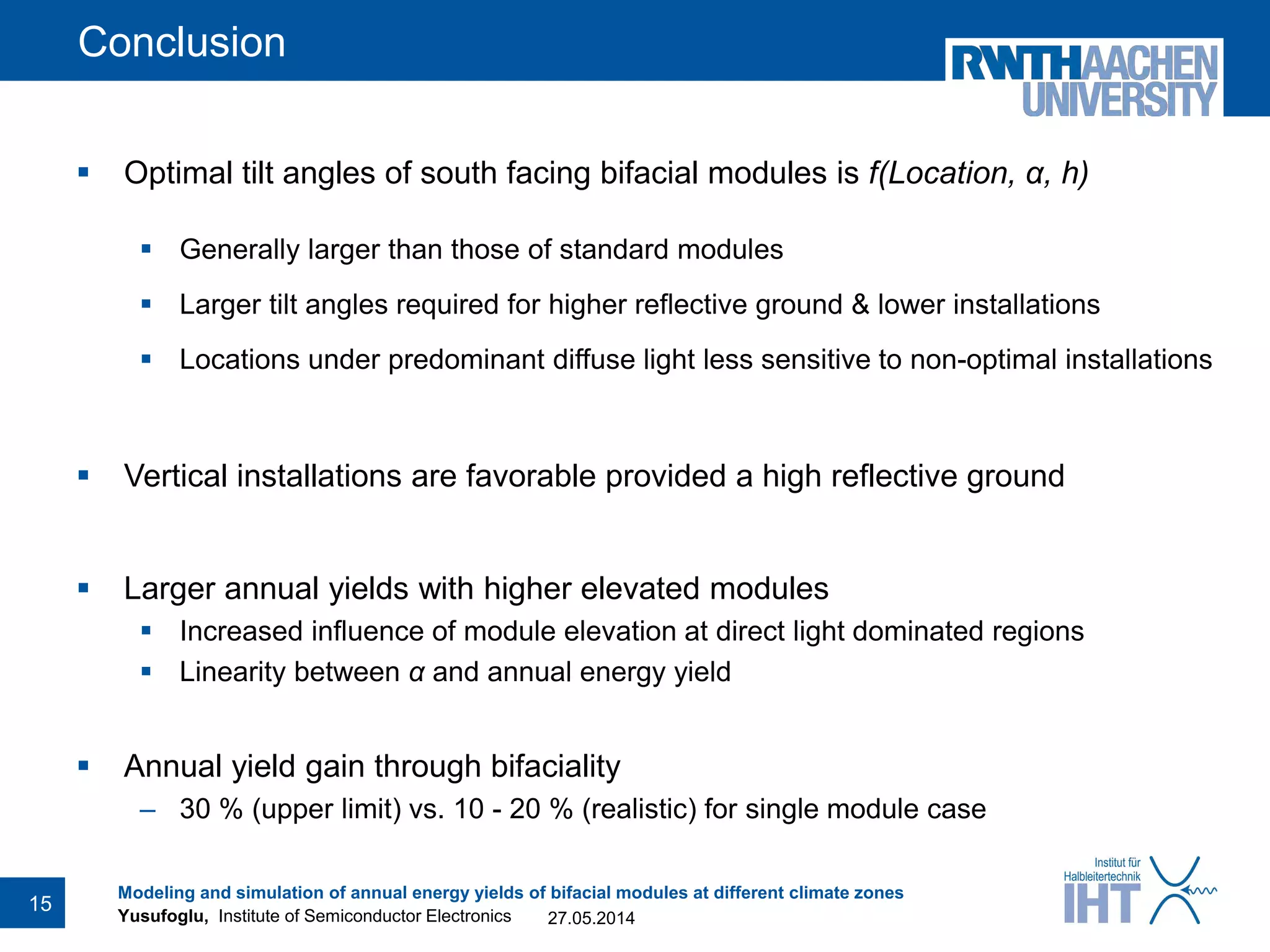 Yusufoglu, Institute of Semiconductor Electronics
Conclusion
 Optimal tilt angles of south facing bifacial modules is f(Location, α, h)
 Generally larger than those of standard modules
 Larger tilt angles required for higher reflective ground & lower installations
 Locations under predominant diffuse light less sensitive to non-optimal installations
 Vertical installations are favorable provided a high reflective ground
 Larger annual yields with higher elevated modules
 Increased influence of module elevation at direct light dominated regions
 Linearity between α and annual energy yield
 Annual yield gain through bifaciality
– 30 % (upper limit) vs. 10 - 20 % (realistic) for single module case
27.05.2014
Modeling and simulation of annual energy yields of bifacial modules at different climate zones
15
 