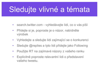 Sledujte vlivné a témata
 •   search.twitter.com - vyhledávejte lidi, co o vás píší
 •   Přidejte si je, poproste je o názor, nabídněte
     výrobek
 •   Vyhledejte a sledujte lidi zajímající se o konkurenci
 •   Sledujte @replies a tyto lidi přidejte jako Following
 •   Použijte RT na zajímavé názory z vašeho ranku
 •   Explicitně poproste relevantní lidi o představení
     vašeho tweetu.
 