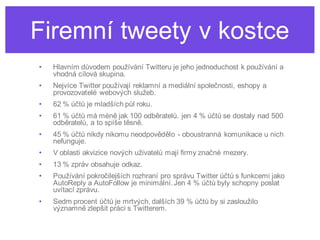 Firemní tweety v kostce
•   Hlavním důvodem používání Twitteru je jeho jednoduchost k používání a
    vhodná cílová skupina.
•   Nejvíce Twitter používají reklamní a mediální společnosti, eshopy a
    provozovatelé webových služeb.
•   62 % účtů je mladších půl roku.
•   61 % účtů má méně jak 100 odběratelů. jen 4 % účtů se dostaly nad 500
    odběratelů, a to spíše těsně.
•   45 % účtů nikdy nikomu neodpovědělo - oboustranná komunikace u nich
    nefunguje.
•   V oblasti akvizice nových uživatelů mají firmy značné mezery.
•   13 % zpráv obsahuje odkaz.
•   Používání pokročilejších rozhraní pro správu Twitter účtů s funkcemi jako
    AutoReply a AutoFollow je minimální. Jen 4 % účtů byly schopny poslat
    uvítací zprávu.
•   Sedm procent účtů je mrtvých, dalších 39 % účtů by si zasloužilo
    významně zlepšit práci s Twitterem.
 