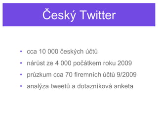 Český Twitter

• cca 10 000 českých účtů
• nárůst ze 4 000 počátkem roku 2009
• průzkum cca 70 firemních účtů 9/2009
• analýza tweetů a dotazníková anketa
 