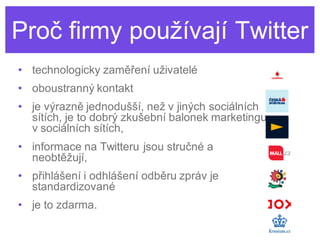 Proč firmy používají Twitter
• technologicky zaměření uživatelé
• oboustranný kontakt
• je výrazně jednodušší, než v jiných sociálních
  sítích, je to dobrý zkušební balonek marketingu
  v sociálních sítích,
• informace na Twitteru jsou stručné a
  neobtěžují,
• přihlášení i odhlášení odběru zpráv je
  standardizované
• je to zdarma.
 