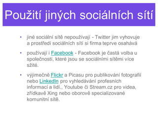 Použití jiných sociálních sítí
   •   jiné sociální sítě nepoužívají - Twitter jim vyhovuje
       a prostředí sociálních sítí si firma teprve osahává
   •   používají i Facebook - Facebook je častá volba u
       společností, které jsou se sociálními sítěmi více
       sžité.
   •   výjimečně Flickr a Picasu pro publikování fotografií
       nebo LinkedIn pro vyhledávání profesních
       informací a lidí., Youtube či Stream.cz pro videa,
       zřídkavě Xing nebo oborově specializované
       komunitní sítě.
 