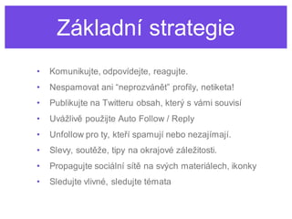 Základní strategie
•   Komunikujte, odpovídejte, reagujte.
•   Nespamovat ani “neprozvánět” profily, netiketa!
•   Publikujte na Twitteru obsah, který s vámi souvisí
•   Uvážlivě použijte Auto Follow / Reply
•   Unfollow pro ty, kteří spamují nebo nezajímají.
•   Slevy, soutěže, tipy na okrajové záležitosti.
•   Propagujte sociální sítě na svých materiálech, ikonky
•   Sledujte vlivné, sledujte témata
 