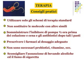 Consigli pratici Utilizzare solo gli schemi di terapia standard Non sostituire le molecole con altre simili Somministrare l’inibitore di pompa ½ ora prima  dei colazione e cena e gli antibiotici dopo tali i pasti TERAPIA Sconsigliare l’assunzione di bevande alcoliche  ed il fumo di sigaretta Non sono necessari probiotici, vitamine, ecc. Prescrivere i farmaci al dosaggio adeguato  