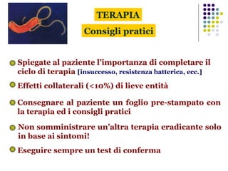 Consigli pratici Spiegate al paziente l’importanza di completare il ciclo di terapia  [insuccesso, resistenza batterica, ecc.] Effetti collaterali (<10%) di lieve entità TERAPIA Consegnare al paziente un foglio pre-stampato con la terapia ed i consigli pratici Eseguire sempre un test di conferma Non somministrare un’altra terapia eradicante solo in base ai sintomi! 