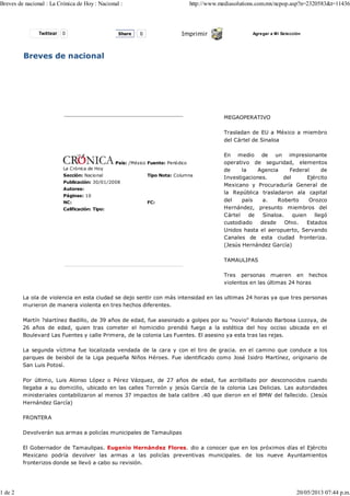 Twittear 0 Imprimir Agregar a Mi Selección
Breves de nacional
La Crónica de Hoy
País: /México Fuente: Periódico
Sección: Nacional Tipo Nota: Columna
Publicación: 30/01/2008
Autores:
Páginas: 10
NC: FC:
Calificación: Tipo:
MEGAOPERATIVO
Trasladan de EU a México a miembro
del Cártel de Sinaloa
En medio de un impresionante
operativo de seguridad, elementos
de la Agencia Federal de
Investigaciones. del Ejército
Mexicano y Procuraduría General de
la República trasladaron ala capital
del país a. Roberto Orozco
Hernández, presunto miembros del
Cártel de Sinaloa. quien llegó
custodiado desde Ohio. Estados
Unidos hasta el aeropuerto, Servando
Canales de esta ciudad fronteriza.
(Jesús Hernández García)
TAMAULIPAS
Tres personas mueren en hechos
violentos en las últimas 24 horas
La ola de violencia en esta ciudad se dejo sentir con más intensidad en las ultimas 24 horas ya que tres personas
murieron de manera violenta en tres hechos diferentes.
Martín ?slartínez Badillo, de 39 años de edad, fue asesinado a golpes por su "novio" Rolando Barbosa Lozoya, de
26 años de edad, quien tras cometer el homicidio prendió fuego a la estética del hoy occiso ubicada en el
Boulevard Las Fuentes y calle Primera, de la colonia Las Fuentes. El asesino ya esta tras las rejas.
La segunda víctima fue localizada vendada de la cara y con el tiro de gracia. en el camino que conduce a los
parques de beisbol de la Liga pequeña Niños Héroes. Fue identificado como José Isidro Martínez, originario de
San Luis Potosí.
Por último, Luis Alonso López o Pérez Vázquez, de 27 años de edad, fue acribillado por desconocidos cuando
llegaba a su domicilio, ubicado en las calles Torreón y jesús García de la colonia Las Delicias. Las autoridades
ministeriales contabilizaron al menos 37 impactos de bala calibre .40 que dieron en el BMW del fallecido. (Jesús
Hernández García)
FRONTERA
Devolverán sus armas a policías municipales de Tamaulipas
El Gobernador de Tamaulipas. Eugenio Hernández Flores. dio a conocer que en los próximos días el Ejército
Mexicano podría devolver las armas a las policías preventivas municipales. de los nueve Ayuntamientos
fronterizos donde se llevó a cabo su revisión.
Share 0
Breves de nacional : La Crónica de Hoy : Nacional : http://www.mediasolutions.com.mx/ncpop.asp?n=2320583&t=11436
1 de 2 20/05/2013 07:44 p.m.
 