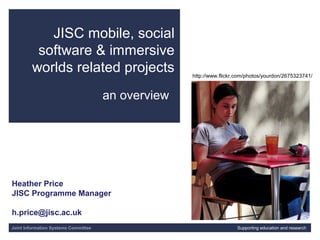 Joint Information Systems Committee 01/29/15 | | Slide 1
JISC mobile, social
software & immersive
worlds related projects
an overview
Joint Information Systems Committee Supporting education and research
Heather Price
JISC Programme Manager
h.price@jisc.ac.uk
http://www.flickr.com/photos/yourdon/2675323741/
 