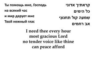 Ты помощь мне, Господь         ‫קראתיך אדוני‬
на всякий час                       ‫כל הימים‬
и мир дарует мне            ַ
                           ‫שמעה קול תחנוני‬ ִ
Твой нежный глас
                                   ‫אב רחמים‬
          I need thee every hour
            most gracious Lord
         no tender voice like thine
              can peace afford
 