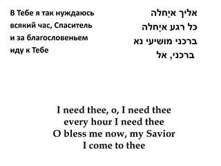 В Тебе я так нуждаюсь          ‫אליך אי ָחלה‬
всякий час, Спаситель        ‫כל רגע אי ָחלה‬
и за благословеньем        ‫ברכני מושיעי נא‬
иду к Тебе
                                 ‫ברכני, אל‬




          I need thee, o, I need thee
            every hour I need thee
          O bless me now, my Savior
                I come to thee
 