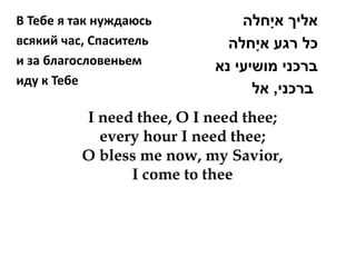 В Тебе я так нуждаюсь          ‫אליך אי ָחלה‬
всякий час, Спаситель        ‫כל רגע אי ָחלה‬
и за благословеньем        ‫ברכני מושיעי נא‬
иду к Тебе
                                 ‫ברכני, אל‬
          I need thee, O I need thee;
            every hour I need thee;
          O bless me now, my Savior,
                I come to thee
 